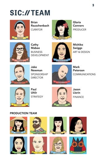 SIC: TEAM 
Jake 
Newman 
SPONSORSHIP 
DIRECTOR 
PRODUCTION TEAM 
Mark 
Peterson 
COMMUNICATIONS 
Jason 
Llorin 
FINANCE 
Brian 
Rauschenbach 
CURATOR 
Gloria 
Connors 
PRODUCER 
Cathy 
Mabee 
BUSINESS 
DEVELOPMENT 
Michiko 
Swiggs 
ART & DESIGN 
Paul 
Uhlir 
STRATEGY 
3 
 