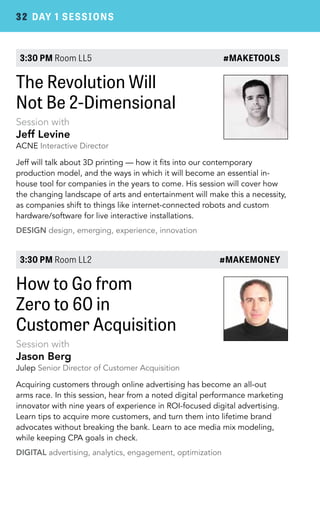 32 DAY 1 SESSIONS 
3:30 PM Room LL5 #MAKETOOLS 
The Revolution Will 
Not Be 2-Dimensional 
Session with 
Jeff Levine 
ACNE Interactive Director 
Jeff will talk about 3D printing — how it fits into our contemporary 
production model, and the ways in which it will become an essential in-house 
tool for companies in the years to come. His session will cover how 
the changing landscape of arts and entertainment will make this a necessity, 
as companies shift to things like internet-connected robots and custom 
hardware/software for live interactive installations. 
DESIGN design, emerging, experience, innovation 
3:30 PM Room LL2 #MAKEMONEY 
How to Go from 
Zero to 60 in 
Customer Acquisition 
Session with 
Jason Berg 
Julep Senior Director of Customer Acquisition 
Acquiring customers through online advertising has become an all-out 
arms race. In this session, hear from a noted digital performance marketing 
innovator with nine years of experience in ROI-focused digital advertising. 
Learn tips to acquire more customers, and turn them into lifetime brand 
advocates without breaking the bank. Learn to ace media mix modeling, 
while keeping CPA goals in check. 
DIGITAL advertising, analytics, engagement, optimization 
 