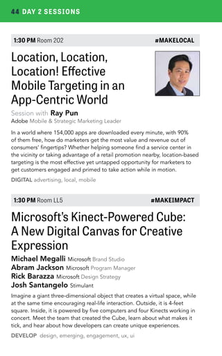 44 DAY 2 SESSIONS 
1:30 PM Room 202 #MAKELOCAL 
Location, Location, 
Location! Effective 
Mobile Targeting in an 
App-Centric World 
Session with Ray Pun 
Adobe Mobile & Strategic Marketing Leader 
In a world where 154,000 apps are downloaded every minute, with 90% 
of them free, how do marketers get the most value and revenue out of 
consumers’ fingertips? Whether helping someone find a service center in 
the vicinity or taking advantage of a retail promotion nearby, location-based 
targeting is the most effective yet untapped opportunity for marketers to 
get customers engaged and primed to take action while in motion. 
DIGITAL advertising, local, mobile 
1:30 PM Room LL5 #MAKEIMPACT 
Microsoft’s Kinect-Powered Cube: 
A New Digital Canvas for Creative 
Expression 
Michael Megalli Microsoft Brand Studio 
Abram Jackson Microsoft Program Manager 
Rick Barazza Microsoft Design Strategy 
Josh Santangelo Stimulant 
Imagine a giant three-dimensional object that creates a virtual space, while 
at the same time encouraging real-life interaction. Outside, it is 4-feet 
square. Inside, it is powered by five computers and four Kinects working in 
concert. Meet the team that created the Cube, learn about what makes it 
tick, and hear about how developers can create unique experiences. 
DEVELOP design, emerging, engagement, ux, ui 
 