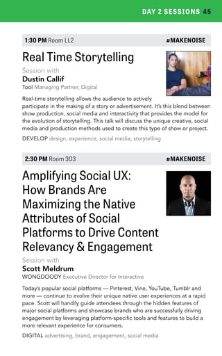 DAY 2 SESSIONS 45 
1:30 PM Room LL2 #MAKENOISE 
Real Time Storytelling 
Session with 
Dustin Callif 
Tool Managing Partner, Digital 
Real-time storytelling allows the audience to actively 
participate in the making of a story or advertisement. It’s this blend between 
show production, social media and interactivity that provides the model for 
the evolution of storytelling. This talk will discuss the unique creative, social 
media and production methods used to create this type of show or project. 
DEVELOP design, experience, social media, storytelling 
2:30 PM Room 303 #MAKENOISE 
Amplifying Social UX: 
How Brands Are 
Maximizing the Native 
Attributes of Social 
Platforms to Drive Content 
Relevancy & Engagement 
Session with 
Scott Meldrum 
WONGDOODY Executive Director for Interactive 
Today’s popular social platforms — Pinterest, Vine, YouTube, Tumblr and 
more — continue to evolve their unique native user experiences at a rapid 
pace. Scott will handily guide attendees through the hidden features of 
major social platforms and showcase brands who are successfully driving 
engagement by leveraging platform-specific tools and features to build a 
more relevant experience for consumers. 
DIGITAL advertising, brand, engagement, social media 
 
