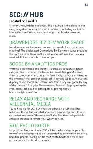 55 
SIC: HUB 
Located on Level 3 
Network, nap, imbibe and enjoy. The sic://Hub is the place to get 
everything done when you’re not in sessions, including exhibitors, 
interactive installations, lounges, designated biz dev areas and 
more. 
DRAWBRIDGE BIZ DEV WORK SPACE 
Need to meet a client one-on-one or step aside for a quick team 
meeting? The designated Drawbridge Biv Dev work space provides 
the right place to focus on the work you’ve got and the work you 
want, while the crowds buzz around you. 
BOCCE BY ANALYTICS PROS 
With the proper tools and insight, it’s possible to capture data in 
everyday life — even on the bocce ball court. Using a Microsoft 
Kinect’s computer vision, the team from Analytics Pros can measure 
the dynamics of a game of bocce ball. They use Google Analytics to 
digitally report scores and interactions from a physical game by way 
of the Universal Analytics Measurement Protocol. Stop by Analytics 
Pros’ bocce ball court to participate or pre-register at 
bocce.analyticspros.com. 
RELAX AND RECHARGE WITH 
MILLENNIAL MEDIA 
You’re fired up for SIC, but when the adrenaline rush subsides 
Millennial Media has just what you need: private nap pods to rest 
your mind and body. Of course you’ll also find their indispensible 
charging stations to refresh your weary devices. 
MOZ PHOTO BOOTH 
It’s possible that your time at SIC will be the best days of your life. 
How often are you going to be surrounded by so many smart, savvy, 
beautiful people? Swing by the Moz photo booth and make sure 
you capture it for historical records. 
 