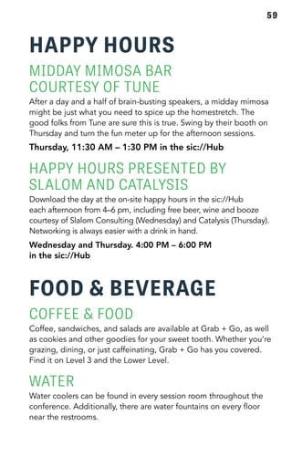59 
HAPPY HOURS 
MIDDAY MIMOSA BAR 
COURTESY OF TUNE 
After a day and a half of brain-busting speakers, a midday mimosa 
might be just what you need to spice up the homestretch. The 
good folks from Tune are sure this is true. Swing by their booth on 
Thursday and turn the fun meter up for the afternoon sessions. 
Thursday, 11:30 AM – 1:30 PM in the sic://Hub 
HAPPY HOURS PRESENTED BY 
SLALOM AND CATALYSIS 
Download the day at the on-site happy hours in the sic://Hub 
each afternoon from 4–6 pm, including free beer, wine and booze 
courtesy of Slalom Consulting (Wednesday) and Catalysis (Thursday). 
Networking is always easier with a drink in hand. 
Wednesday and Thursday. 4:00 PM – 6:00 PM 
in the sic://Hub 
FOOD & BEVERAGE 
COFFEE & FOOD 
Coffee, sandwiches, and salads are available at Grab + Go, as well 
as cookies and other goodies for your sweet tooth. Whether you’re 
grazing, dining, or just caffeinating, Grab + Go has you covered. 
Find it on Level 3 and the Lower Level. 
WATER 
Water coolers can be found in every session room throughout the 
conference. Additionally, there are water fountains on every floor 
near the restrooms. 
 