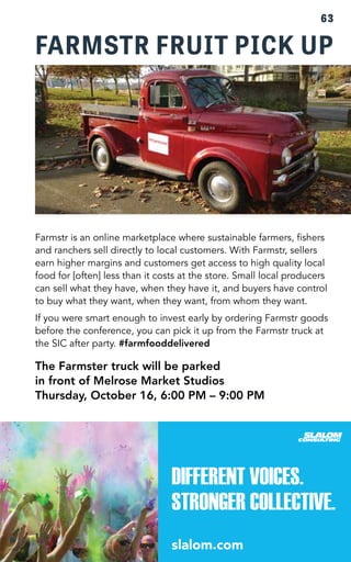 63 
FARMSTR FRUIT PICK UP 
Farmstr is an online marketplace where sustainable farmers, fishers 
and ranchers sell directly to local customers. With Farmstr, sellers 
earn higher margins and customers get access to high quality local 
food for [often] less than it costs at the store. Small local producers 
can sell what they have, when they have it, and buyers have control 
to buy what they want, when they want, from whom they want. 
If you were smart enough to invest early by ordering Farmstr goods 
before the conference, you can pick it up from the Farmstr truck at 
the SIC after party. #farmfooddelivered 
The Farmster truck will be parked 
in front of Melrose Market Studios 
Thursday, October 16, 6:00 PM – 9:00 PM 
 