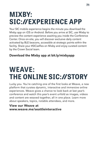 71 
MIXBY: 
SIC: EXPERIENCE APP 
Your SIC mobile experience begins the minute you download the 
Mixby app on iOS or Android. Before you arrive at SIC, use Mixby to 
preview the content experience awaiting you inside the Conference 
Center. Once on-site, you will discover exclusive daily content 
activated by BLE beacons, accessible at strategic points within the 
facility. Share your #SICselfies on Mixby and enjoy curated content 
by the Crown Social team. 
Download the Mixby app at bit.ly/mixbyapp 
WEAVE: 
THE ONLINE SIC: STORY 
Lucky you. You’re catching one of the first looks at Weave, a new 
platform that curates dynamic, interactive and immersive online 
experiences. Weave gives a chance to look back at last year’s 
conference and watch this year’s event unfold as images, videos 
and content are weaved together, all in one place. Learn more 
about speakers, topics, notable attendees, and more. 
View our Weave at 
www.weave.me/seattleinteractive 
 