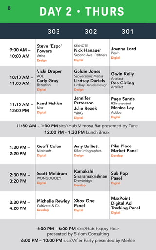 DAY 2 • THURS 
303 302 301 
9:00 AM – 
10:00 AM 
Steve ‘Espo’ 
Powers 
Artist 
Design 
KEYNOTE 
Nick Hanauer 
Second Ave. Partners 
Digital 
Joanna Lord 
Porch 
Digital 
10:10 AM – 
11:00 AM 
Vicki Draper 
AOL 
Carly Gray 
Razorfish 
Digital 
Goldie Jones 
Subversionz Media 
Lindsay Daniels 
Lindsay Daniels Design 
Design 
Gavin Kelly 
Artefact 
Rob Girling 
Artefact 
11:10 AM – 
12:00 PM 
Rand Fishkin 
Moz 
Digital 
Jennifer 
Patterson 
Julie Rezek 
Y&RG 
Digital 
Page Sands 
R2integrated 
Monica Lay 
Adobe 
Digital 
11:30 AM – 1:30 PM sic://Hub Mimosa Bar presented by Tune 
12:00 PM - 1:30 PM Lunch Break 
1:30 PM – 
2:20 PM 
Geoff Colon 
Microsoft 
Digital 
Amy Balliett 
Killer Infographics 
Design 
Pike Place 
Market Panel 
Develop 
2:30 PM – 
3:20 PM 
Scott Meldrum 
WONGDOODY 
Digital 
Kamakshi 
Sivaramakrishnan 
Drawbridge 
Develop 
Sub Pop 
Panel 
Digital 
3:30 PM – 
4:20 PM 
Michelle Rowley 
Cultivate & Co. 
Develop 
Xbox One 
Panel 
Digital 
MaxPoint 
Digital Ad 
Tracking Panel 
Digital 
4:00 PM – 6:00 PM sic://Hub Happy Hour 
presented by Slalom Consulting 
6:00 PM – 10:00 PM sic://After Party presented by Merkle 
8 
 