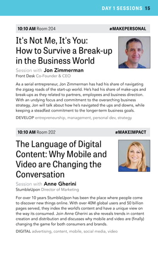 DAY 1 SESSIONS 15 
10:10 AM Room 204 #MAKEPERSONAL 
It's Not Me, It's You: 
How to Survive a Break-up 
in the Business World 
Session with Jon Zimmerman 
Front Desk Co-Founder & CEO 
As a serial entrepreneur, Jon Zimmerman has had his share of navigating 
the zigzag roads of the start-up world. He’s had his share of make-ups and 
break-ups as they related to partners, employees and business direction. 
With an undying focus and commitment to the overarching business 
strategy, Jon will talk about how he’s navigated the ups and downs, while 
keeping a steadfast commitment to the longer-term business goals. 
DEVELOP entrepreneurship, management, personal dev, strategy 
10:10 AM Room 202 #MAKEIMPACT 
The Language of Digital 
Content: Why Mobile and 
Video are Changing the 
Conversation 
Session with Anne Gherini 
StumbleUpon Director of Marketing 
For over 10 years StumbleUpon has been the place where people come 
to discover new things online. With over 40M global users and 50 billion 
pages served, they index the world’s content and have a unique view on 
the way its consumed. Join Anne Gherini as she reveals trends in content 
creation and distribution and discusses why mobile and video are (finally) 
changing the game for both consumers and brands. 
DIGITAL advertising, content, mobile, social media, video 
 