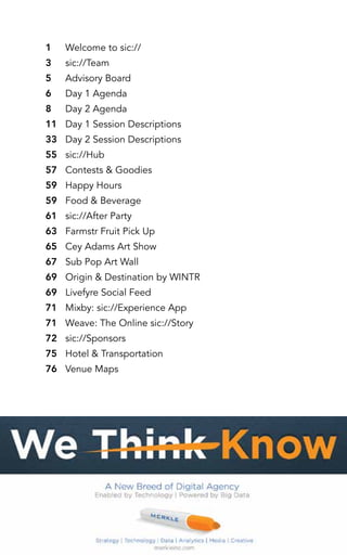 Welcome to sic:// 
sic://Team 
Advisory Board 
Day 1 Agenda 
Day 2 Agenda 
Day 1 Session Descriptions 
Day 2 Session Descriptions 
sic://Hub 
Contests & Goodies 
Happy Hours 
Food & Beverage 
sic://After Party 
Farmstr Fruit Pick Up 
Cey Adams Art Show 
Sub Pop Art Wall 
Origin & Destination by WINTR 
Livefyre Social Feed 
Mixby: sic://Experience App 
Weave: The Online sic://Story 
sic://Sponsors 
Hotel & Transportation 
Venue Maps 
1 
3 
5 
6 
8 
11 
33 
55 
57 
59 
59 
61 
63 
65 
67 
69 
69 
71 
71 
72 
75 
76 
 