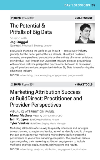 DAY 1 SESSIONS 25 
2:30 PM Room 303 #MAKESENSE 
The Potential & 
Pitfalls of Big Data 
Session with 
Jag Duggal 
Quantcast Product & Strategy Leader 
Big Data is changing the world as we know it — across every industry 
globally. For the better part of the last decade, Quantcast has been 
amassing an unparalleled perspective on the entirety of internet activity at 
an individual level through our Quantcast Measure product, providing us 
with a unique real-time perspective on consumer behavior. In this session, 
Jag will provide a unique perspective into how Big Data is transforming the 
advertising industry. 
DIGITAL advertising, data, emerging, engagement, programmatic 
2:30 PM Room 301 #MAKETOOLS 
Marketing Attribution Success 
at BuildDirect: Practitioner and 
Provider Perspectives 
VISUAL IQ ATTRIBUTION PANEL 
Manu Mathew Visual IQ Co-Founder & CEO 
Iain Rutgers BuildDirect Marketing Analyst 
Tyler Vautier BuildDirect Display Media Manager 
Marketing attribution offers a way to quantify influences and synergies 
across channels, strategies and tactics, as well as identify specific changes 
that can be made to your marketing mix to dramatically increase the 
performance of your entire marketing ecosystem. The panel will discuss 
topics regarding their marketing attribution engagement to include 
marketing analytics goals, insights, optimizations and results. 
DIGITAL advertising, analytics, attribution, engagement, optimization 
 