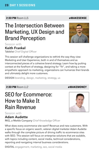 28 DAY 1 SESSIONS 
2:30 PM Room LL5 #MAKESENSE 
The Intersection Between 
Marketing, UX Design and 
Brand Perception 
Session with 
Keith Frankel 
Tablelist Chief Digital Officer 
This session will challenge organizations to rethink the way they view 
Marketing and User Experience, both in and of themselves and as 
interconnected pieces of a cohesive brand strategy. Learn how by putting 
context at the forefront of strategy, designing for “fit”, and taking a more 
empathetic approach to marketing, organizations can humanize their brands 
and ultimately delight more customers. 
DESIGN branding, design, marketing, strategy, ux 
2:30 PM Room LL2 #MAKEMONEY 
SEO for Ecommerce: 
How to Make It 
Rain Revenue 
Session with 
Adam Audette 
RKG, a Merkle Company Chief Knowledge Officer 
What does every ecommerce site want? Revenue and new customers. With 
a specific focus on organic search, veteran digital marketer Adam Audette 
walks through the complete picture of driving traffic to ecommerce sites 
with SEO. This session will focus on enterprise solutions that are scalable, 
with topics including content, social media, technical considerations, 
reporting and navigating internal business considerations. 
DIGITAL engagement, marketing, seo, social media 
 