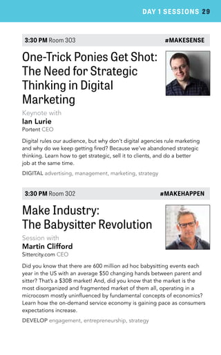 DAY 1 SESSIONS 29 
3:30 PM Room 303 #MAKESENSE 
One-Trick Ponies Get Shot: 
The Need for Strategic 
Thinking in Digital 
Marketing 
Keynote with 
Ian Lurie 
Portent CEO 
Digital rules our audience, but why don’t digital agencies rule marketing 
and why do we keep getting fired? Because we’ve abandoned strategic 
thinking. Learn how to get strategic, sell it to clients, and do a better 
job at the same time. 
DIGITAL advertising, management, marketing, strategy 
3:30 PM Room 302 #MAKEHAPPEN 
Make Industry: 
The Babysitter Revolution 
Session with 
Martin Clifford 
Sittercity.com CEO 
Did you know that there are 600 million ad hoc babysitting events each 
year in the US with an average $50 changing hands between parent and 
sitter? That’s a $30B market! And, did you know that the market is the 
most disorganized and fragmented market of them all, operating in a 
microcosm mostly uninfluenced by fundamental concepts of economics? 
Learn how the on-demand service economy is gaining pace as consumers 
expectations increase. 
DEVELOP engagement, entrepreneurship, strategy 
 