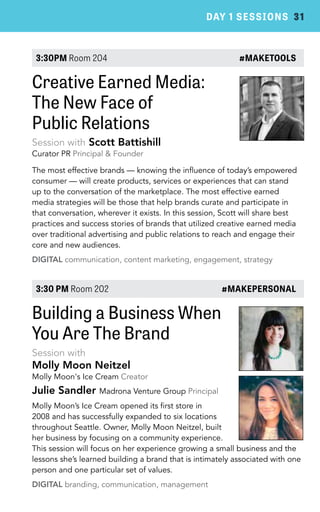 DAY 1 SESSIONS 31 
3:30PM Room 204 #MAKETOOLS 
Creative Earned Media: 
The New Face of 
Public Relations 
Session with Scott Battishill 
Curator PR Principal & Founder 
The most effective brands — knowing the influence of today’s empowered 
consumer — will create products, services or experiences that can stand 
up to the conversation of the marketplace. The most effective earned 
media strategies will be those that help brands curate and participate in 
that conversation, wherever it exists. In this session, Scott will share best 
practices and success stories of brands that utilized creative earned media 
over traditional advertising and public relations to reach and engage their 
core and new audiences. 
DIGITAL communication, content marketing, engagement, strategy 
3:30 PM Room 202 #MAKEPERSONAL 
Building a Business When 
You Are The Brand 
Session with 
Molly Moon Neitzel 
Molly Moon's Ice Cream Creator 
Julie Sandler Madrona Venture Group Principal 
Molly Moon’s Ice Cream opened its first store in 
2008 and has successfully expanded to six locations 
throughout Seattle. Owner, Molly Moon Neitzel, built 
her business by focusing on a community experience. 
This session will focus on her experience growing a small business and the 
lessons she’s learned building a brand that is intimately associated with one 
person and one particular set of values. 
DIGITAL branding, communication, management 
 