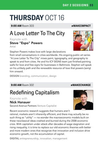 DAY 2 SESSIONS 33 
THURSDAY OCT 16 
9:00 AM Room 303 #MAKEIMPACT 
A Love Letter To The City 
Keynote with 
Steve "Espo" Powers 
Artist 
Stephen Powers makes love with large declarations 
from small conversations in cities worldwide. His ongoing public art series 
“A Love Letter To The City” mixes paint, typography, and geography to 
speak to and from cities. He and his ICY SIGNS team just finished painting 
walls for love and free signs for businesses in Baltimore. Stephen will speak 
on his unlikely path and the renewable resource of love that powers (sorry) 
him onward. 
DESIGN branding, communication, design 
9:00 AM Room 302 #MAKECHANGE 
Redefining Capitalism 
Keynote with 
Nick Hanauer 
Second Avenue Partners Venture Capitalist 
Recent economic research suggests that humans aren’t 
rational, markets aren’t inherently efficient, and there may actually be no 
such thing as “utility” — no wonder the macroeconomic models built on 
these neoclassical ideas crashed and burned during the 2008 economic 
crisis. With capitalism under attack after decades of wage stagnation and 
rising inequality, it is time to replace our old economic theories with better 
and more modern ones that recognize that innovation and inclusion drive 
economic growth, not the accumulation of capital. 
DIGITAL entrepreneurship, innovation, management 
 