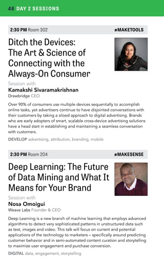 46 DAY 2 SESSIONS 
2:30 PM Room 302 #MAKETOOLS 
Ditch the Devices: 
The Art & Science of 
Connecting with the 
Always-On Consumer 
Session with 
Kamakshi Sivaramakrishnan 
Drawbridge CEO 
Over 90% of consumers use multiple devices sequentially to accomplish 
online tasks, yet advertisers continue to have disjointed conversations with 
their customers by taking a siloed approach to digital advertising. Brands 
who are early adopters of smart, scalable cross-device advertising solutions 
have a head start in establishing and maintaining a seamless conversation 
with customers. 
DEVELOP advertising, attribution, branding, mobile 
2:30 PM Room 204 #MAKESENSE 
Deep Learning: The Future 
of Data Mining and What It 
Means for Your Brand 
Session with 
Nosa Omoigui 
Weave Labs Founder & CEO 
Deep Learning is a new branch of machine learning that employs advanced 
algorithms to detect very sophisticated patterns in unstructured data such 
as text, images and video. This talk will focus on current and potential 
applications of the technology to marketers – specifically around predicting 
customer behavior and in semi-automated content curation and storytelling 
to maximize user engagement and purchase conversion. 
DIGITAL data, engagement, storytelling 
 