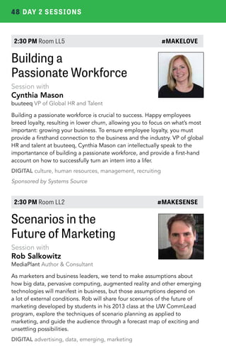 48 DAY 2 SESSIONS 
2:30 PM Room LL5 #MAKELOVE 
Building a 
Passionate Workforce 
Session with 
Cynthia Mason 
buuteeq VP of Global HR and Talent 
Building a passionate workforce is crucial to success. Happy employees 
breed loyalty, resulting in lower churn, allowing you to focus on what’s most 
important: growing your business. To ensure employee loyalty, you must 
provide a firsthand connection to the business and the industry. VP of global 
HR and talent at buuteeq, Cynthia Mason can intellectually speak to the 
importantance of building a passionate workforce, and provide a first-hand 
account on how to successfully turn an intern into a lifer. 
DIGITAL culture, human resources, management, recruiting 
Sponsored by Systems Source 
2:30 PM Room LL2 #MAKESENSE 
Scenarios in the 
Future of Marketing 
Session with 
Rob Salkowitz 
MediaPlant Author & Consultant 
As marketers and business leaders, we tend to make assumptions about 
how big data, pervasive computing, augmented reality and other emerging 
technologies will manifest in business, but those assumptions depend on 
a lot of external conditions. Rob will share four scenarios of the future of 
marketing developed by students in his 2013 class at the UW CommLead 
program, explore the techniques of scenario planning as applied to 
marketing, and guide the audience through a forecast map of exciting and 
unsettling possibilities. 
DIGITAL advertising, data, emerging, marketing 
 