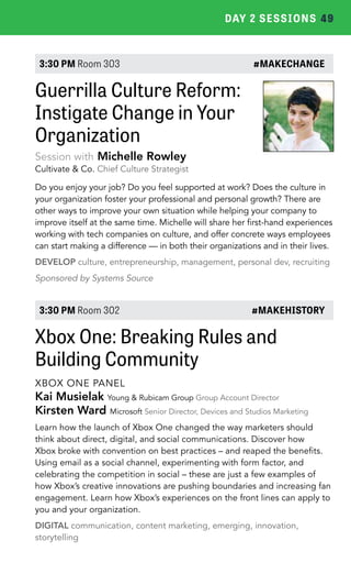 DAY 2 SESSIONS 49 
3:30 PM Room 303 #MAKECHANGE 
Guerrilla Culture Reform: 
Instigate Change in Your 
Organization 
Session with Michelle Rowley 
Cultivate & Co. Chief Culture Strategist 
Do you enjoy your job? Do you feel supported at work? Does the culture in 
your organization foster your professional and personal growth? There are 
other ways to improve your own situation while helping your company to 
improve itself at the same time. Michelle will share her first-hand experiences 
working with tech companies on culture, and offer concrete ways employees 
can start making a difference — in both their organizations and in their lives. 
DEVELOP culture, entrepreneurship, management, personal dev, recruiting 
Sponsored by Systems Source 
3:30 PM Room 302 #MAKEHISTORY 
Xbox One: Breaking Rules and 
Building Community 
XBOX ONE PANEL 
Kai Musielak Young & Rubicam Group Group Account Director 
Kirsten Ward Microsoft Senior Director, Devices and Studios Marketing 
Learn how the launch of Xbox One changed the way marketers should 
think about direct, digital, and social communications. Discover how 
Xbox broke with convention on best practices – and reaped the benefits. 
Using email as a social channel, experimenting with form factor, and 
celebrating the competition in social – these are just a few examples of 
how Xbox’s creative innovations are pushing boundaries and increasing fan 
engagement. Learn how Xbox’s experiences on the front lines can apply to 
you and your organization. 
DIGITAL communication, content marketing, emerging, innovation, 
storytelling 
 