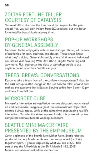 56 
ZOLTAR FORTUNE TELLER 
COURTESY OF CATALYSIS 
You’re at SIC to discover the trends and techniques for the year 
ahead. Yes, you will gain insight from SIC speakers, but the Zoltar 
fortune-teller beats big data every time. 
POP-UP WORKSHOPS 
BY GENERAL ASSEMBLY 
Get down to the nitty-gritty with mini-workshops offering all manner 
of useful tips for tech, business, and design. These chaps know 
what they’re doing. General Assembly offers full time and individual 
courses all year covering Web Dev, UX/UI, Digital Marketing and 
way more. Plus, you get a free class or workshop credit to use 
anytime online or at their Seattle campus. 
TREES. BREWS. CONVERSATIONS. 
Ready to take a break from all the conferencing goodness? Head to 
the Y&R Group Seattle lounge on the 3rd floor to relax, unwind and 
soak up the awesome that is Seattle. Serving coffee from 9 am – 12 pm 
and beer from 1–3 pm. 
MICROSOFT CUBE 
Microsoft’s interactive art installation merges electronic music, visual 
art and new media. Imagine a giant three-dimensional object that 
creates a virtual space, while at the same time encouraging real-life 
interaction. Outside, it is 4-feet square. Inside, it is powered by five 
computers and four Kinects working in concert. 
SEATTLE MINI MAKER FAIRE 
PRESENTED BY THE EMP MUSEUM 
Catch a glimpse of the Seattle Mini Maker Faire. Exotic robotics 
produced by people who embrace the do-it-yourself (or do-it-together) 
spirit. If you’re inspired by what you see at SIC, take 
part or see the full exhibit at the EMP, March 21-22, 2015. 
More information at makerfaireseattle.com 
 