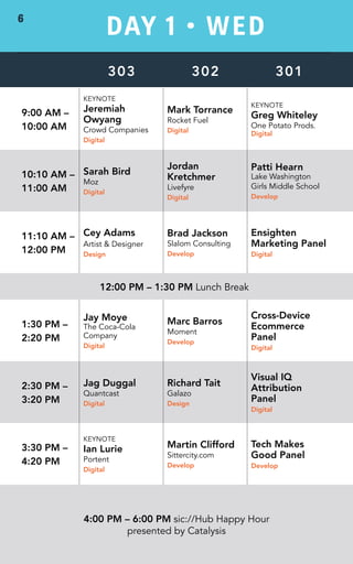 DAY 1 • WED 
303 302 301 
9:00 AM – 
10:00 AM 
KEYNOTE 
Jeremiah 
Owyang 
Crowd Companies 
Digital 
Mark Torrance 
Rocket Fuel 
Digital 
KEYNOTE 
Greg Whiteley 
One Potato Prods. 
Digital 
10:10 AM – 
11:00 AM 
Sarah Bird 
Moz 
Digital 
Jordan 
Kretchmer 
Livefyre 
Digital 
Patti Hearn 
Lake Washington 
Girls Middle School 
Develop 
11:10 AM – 
12:00 PM 
Cey Adams 
Artist & Designer 
Design 
Brad Jackson 
Slalom Consulting 
Develop 
Ensighten 
Marketing Panel 
Digital 
12:00 PM – 1:30 PM Lunch Break 
1:30 PM – 
2:20 PM 
Jay Moye 
The Coca-Cola 
Company 
Digital 
Marc Barros 
Moment 
Develop 
Cross-Device 
Ecommerce 
Panel 
Digital 
2:30 PM – 
3:20 PM 
Jag Duggal 
Quantcast 
Digital 
Richard Tait 
Galazo 
Design 
Visual IQ 
Attribution 
Panel 
Digital 
3:30 PM – 
4:20 PM 
KEYNOTE 
Ian Lurie 
Portent 
Digital 
Martin Clifford 
Sittercity.com 
Develop 
Tech Makes 
Good Panel 
Develop 
4:00 PM – 6:00 PM sic://Hub Happy Hour 
presented by Catalysis 
6 
 