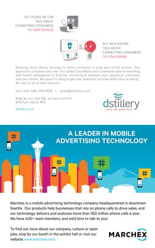 68 
BUT WE’D RATHER 
TALK ABOUT 
CONNECTING 
CONSUMERS 
TO YOUR BRAND. 
Of COURSE WE 
CAN TALK ABOUT 
CONNECTING 
CONSUMERS 
TO THEIR DEvICES. 
BUT WE’D RATHER 
TALK ABOUT 
CONNECTING 
CONSUMERS 
TO YOUR BRAND. 
Of COURSE WE 
CAN TALK ABOUT 
CONNECTING 
CONSUMERS 
TO THEIR DEvICES. 
Knowing which device belongs Knowing to which which device belongs consumer to which consumer is only is part only of the 
part of the picture. Our 
picture. Our approach completes the view. It’s called CrossWalk, and 
approach completes the view. it It’s combines called device matching CrossWalk with brand intelligence. We and find the real, 
it combines device matching 
scientifically-proven connections between your potential customers 
with brand intelligence to find and the your brand. connections Because it’s easy to get your audience between to listen when 
your potential customers 
they’re willing. On any or all of their devices. 
and your brand. Because it’s easy to get your audience to listen when they’re willing. 
On any or all of their devices. 
Let’s talk: 646-278-4929 | sales@dstillery.com 
Drop by our new HQ, we love visitors! 
470 Park Ave S, NYC 
dstillery.com 
BUT WE’D RATHER 
TALK ABOUT 
CONNECTING 
CONSUMERS 
TO YOUR BRAND. 
Of COURSE WE 
ABOUT 
CONNECTING 
CONSUMERS 
TO THEIR DEvICES. 
Knowing which device belongs to which consumer is only part of the 
picture. Our approach completes the view. It’s called CrossWalk, and 
it combines device matching with brand intelligence. We find the real, 
scientifically-proven connections between your potential customers 
and your brand. Because it’s easy to get your audience to listen when 
they’re willing. On any or all of their devices. 
Knowing which device belongs to which consumer is only part of the 
picture. Our approach completes the view. It’s called CrossWalk, and 
it combines device matching with brand intelligence. We find the real, 
scientifically-proven connections between your potential customers 
and your brand. Because it’s easy to get your audience to listen when 
they’re willing. On any or all of their devices. 
BUT WE’D RATHER 
TALK ABOUT 
CONNECTING 
CONSUMERS 
TO YOUR BRAND. 
WE 
CAN TALK ABOUT 
CONSUMERS 
TO THEIR DEvICES. 
Knowing which device belongs to which consumer is only part of the 
picture. Our approach completes the view. It’s called CrossWalk, and 
it combines device matching with brand intelligence. We find the real, 
scientifically-proven connections between your potential customers 
and your brand. Because it’s easy to get your audience to listen when 
they’re willing. On any or all of their devices. 
OF COURSE WE CAN 
TALK ABOUT 
CONNECTING CONSUMERS 
TO THEIR DEVICES 
BUT WE’D RATHER 
TALK ABOUT 
CONNECTING CONSUMERS 
TO YOUR BRAND 
BUT WE’D RATHER 
TALK ABOUT 
CONNECTING 
CONSUMERS 
TO YOUR BRAND. 
Of COURSE WE 
CAN TALK ABOUT 
CONNECTING 
CONSUMERS 
TO THEIR DEvICES. 
Knowing which device belongs to which consumer is only part of the 
picture. Our approach completes the view. It’s called CrossWalk, and 
it combines device matching with brand intelligence. We find the real, 
scientifically-proven connections between your potential customers 
and your brand. Because it’s easy to get your audience to listen when 
they’re willing. On any or all of their devices. 
BUT WE’D RATHER 
TALK ABOUT 
CONNECTING 
CONSUMERS 
TO YOUR BRAND. 
Of COURSE WE 
TALK ABOUT 
CONNECTING 
CONSUMERS 
TO THEIR DEvICES. 
Knowing which device belongs to which consumer is only part of the 
picture. Our approach completes the view. It’s called CrossWalk, and 
it combines device matching with brand intelligence. We find the real, 
scientifically-proven connections between your potential customers 
and your brand. Because it’s easy to get your audience to listen when 
they’re willing. On any or all of their devices. 
BUT WE’D RATHER 
TALK ABOUT 
CONNECTING 
CONSUMERS 
TO YOUR BRAND. 
Of COURSE WE 
CAN TALK ABOUT 
CONNECTING 
CONSUMERS 
TO THEIR DEvICES. 
Knowing which device belongs to which consumer is only part of the 
picture. Our approach completes the view. It’s called CrossWalk, and 
it combines device matching with brand intelligence. We find the real, 
scientifically-proven connections between your potential customers 
and your brand. Because it’s easy to get your audience to listen when 
they’re willing. On any or all of their devices. 
BUT WE’D RATHER 
TALK ABOUT 
CONNECTING 
CONSUMERS 
TO YOUR BRAND. 
COURSE WE 
CAN TALK ABOUT 
CONNECTING 
CONSUMERS 
TO THEIR DEvICES. 
Knowing which device belongs to which consumer is only part of the 
picture. Our approach completes the view. It’s called CrossWalk, and 
it combines device matching with brand intelligence. We find the real, 
scientifically-proven connections between your potential customers 
and your brand. Because it’s easy to get your audience to listen when 
they’re willing. On any or all of their devices. 
 