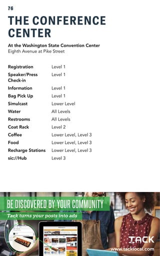 76 
THE CONFERENCE 
CENTER 
At the Washington State Convention Center 
Eighth Avenue at Pike Street 
Registration Level 1 
Speaker/Press Level 1 
Check-in 
Information Level 1 
Bag Pick Up Level 1 
Simulcast Lower Level 
Water All Levels 
Restrooms All Levels 
Coat Rack Level 2 
Coffee Lower Level, Level 3 
Food Lower Level, Level 3 
Recharge Stations Lower Level, Level 3 
sic://Hub Level 3 
 