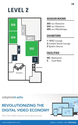LEVEL 2 
SESSION ROOMS 
202 sic://Sessions 
204 sic://Sessions 
205 sic://Workshops 
EXHIBITORS 
1 Y&RG Lounge 
2 Livefyre Social Lounge 
3 System Source 
FACILITIES 
WC Restrooms 
C Coat Rack 
205 
204 
WC 
202 
3 
C 
2 1 
Elevators 
Escalators 
79 
REVOLUTIONIZING THE 
DIGITAL VIDEO ECONOMY 
All-in-One Video Solution Across Every Screen 
www.adaptivem.com 
player. content. ads. harmony 
 