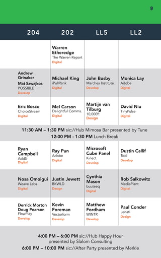 DAY 2 • THURS 
204 202 LL5 LL2 
Warren 
Etheredge 
The Warren Report 
Digital 
Andrew 
Grinaker 
Mat Szwajkos 
POSSIBLE 
Develop 
Michael King 
iPullRank 
Digital 
John Busby 
Marchex Institute 
Develop 
Monica Lay 
Adobe 
Digital 
Eric Bosco 
ChoiceStream 
Digital 
Mel Carson 
Delightful Comms. 
Digital 
Martijn van 
Tilburg 
10,000ft 
Design 
David Niu 
TinyPulse 
Digital 
11:30 AM – 1:30 PM sic://Hub Mimosa Bar presented by Tune 
12:00 PM - 1:30 PM Lunch Break 
Ray Pun 
Adobe 
Digital 
Microsoft 
Cube Panel 
Kinect 
Develop 
Dustin Callif 
Tool 
Develop 
Nosa Omoigui 
Weave Labs 
Digital 
Justin Jewett 
BKWLD 
Design 
Cynthia 
Mason 
buuteeq 
Digital 
Rob Salkowitz 
MediaPlant 
Digital 
Derrick Morton 
Doug Pearson 
FlowPlay 
Develop 
Kevin 
Foreman 
Vectorform 
Develop 
Matthew 
Fordham 
WINTR 
Develop 
Paul Conder 
Lenati 
Design 
4:00 PM – 6:00 PM sic://Hub Happy Hour 
presented by Slalom Consulting 
Ryan 
Campbell 
Add3 
Digital 
6:00 PM – 10:00 PM sic://After Party presented by Merkle 
9 
 