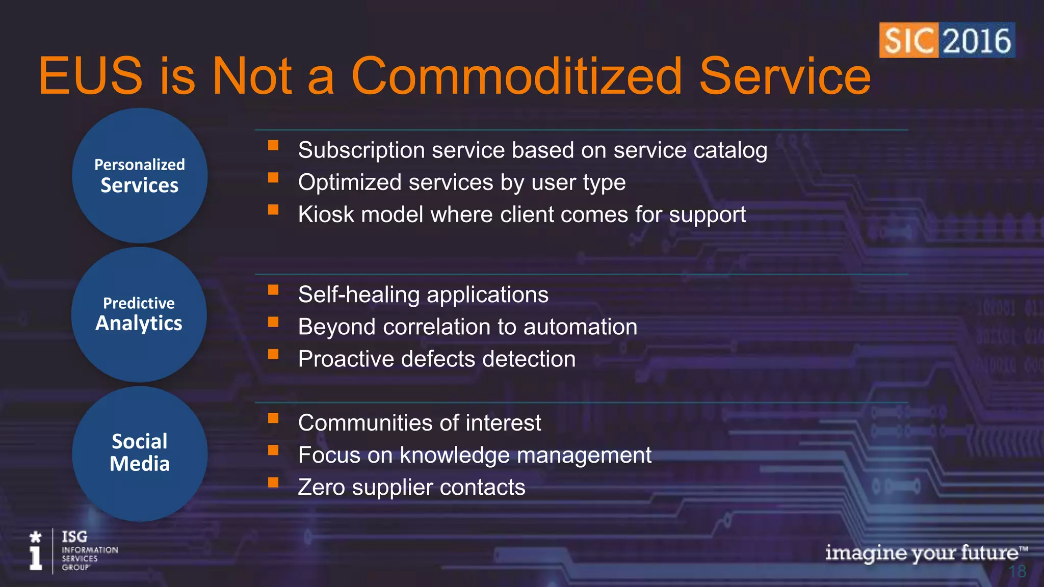 © 2016 Information Services Group, Inc. All Rights Reserved 1818
EUS is Not a Commoditized Service
Personalized
Services
Predictive
Analytics
Social
Media
• Subscription service based on service catalog
• Optimized services by user type
• Kiosk model where client comes for support
• Self-healing applications
• Beyond correlation to automation
• Proactive defects detection
• Communities of interest
• Focus on knowledge management
• Zero supplier contacts
 