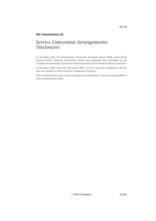 SIC Interpretation 29
Service Concession Arrangements:
Disclosures
In December 2001 the International Accounting Standards Board (IASB) issued SIC-29
Disclosure—Service Concession Arrangements, which had originally been developed by the
Standing Interpretations Committee of the International Accounting Standards Committee.
In November 2006, when the IASB issued IFRIC 12 Service Concession Arrangements, SIC-29’s
title was changed to Service Concession Arrangements: Disclosures.
Other Standards have made minor consequential amendments to SIC-29, including IFRS 16
Leases (issued January 2016).
SIC-29
஽ IFRS Foundation A1503
 