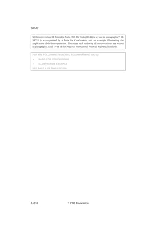 SIC Interpretation 32 Intangible Assets—Web Site Costs (SIC-32) is set out in paragraphs 7–10.
SIC-32 is accompanied by a Basis for Conclusions and an example illustrating the
application of the Interpretation. The scope and authority of Interpretations are set out
in paragraphs 2 and 7–16 of the Preface to International Financial Reporting Standards.
FOR THE FOLLOWING MATERIAL ACCOMPANYING SIC-32:
● BASIS FOR CONCLUSIONS
● ILLUSTRATIVE EXAMPLE
SEE PART B OF THIS EDITION
SIC-32
஽ IFRS FoundationA1510
 