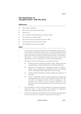 SIC Interpretation 32
Intangible Assets—Web Site Costs
References
● IFRS 3 Business Combinations
● IFRS 15 Revenue from Contracts with Customers
● IFRS 16 Leases
● IAS 1 Presentation of Financial Statements (as revised in 2007)
● IAS 2 Inventories (as revised in 2003)
● IAS 16 Property, Plant and Equipment (as revised in 2003)
● IAS 36 Impairment of Assets (as revised in 2004)
● IAS 38 Intangible Assets (as revised in 2004)
Issue
1 An entity may incur internal expenditure on the development and operation of
its own web site for internal or external access. A web site designed for external
access may be used for various purposes such as to promote and advertise an
entity’s own products and services, provide electronic services, and sell products
and services. A web site designed for internal access may be used to store
company policies and customer details, and search relevant information.
2 The stages of a web site’s development can be described as follows:
(a) Planning—includes undertaking feasibility studies, defining objectives
and specifications, evaluating alternatives and selecting preferences.
(b) Application and Infrastructure Development—includes obtaining a
domain name, purchasing and developing hardware and operating
software, installing developed applications and stress testing.
(c) Graphical Design Development—includes designing the appearance of
web pages.
(d) Content Development—includes creating, purchasing, preparing and
uploading information, either textual or graphical in nature, on the web
site before the completion of the web site’s development. This
information may either be stored in separate databases that are
integrated into (or accessed from) the web site or coded directly into the
web pages.
3 Once development of a web site has been completed, the Operating stage begins.
During this stage, an entity maintains and enhances the applications,
infrastructure, graphical design and content of the web site.
4 When accounting for internal expenditure on the development and operation of
an entity’s own web site for internal or external access, the issues are:
SIC-32
஽ IFRS Foundation A1511
 