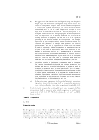 (b) the Application and Infrastructure Development stage, the Graphical
Design stage and the Content Development stage, to the extent that
content is developed for purposes other than to advertise and promote
an entity’s own products and services, are similar in nature to the
development phase in IAS 38.57–.64. Expenditure incurred in these
stages shall be included in the cost of a web site recognised as an
intangible asset in accordance with paragraph 8 of this Interpretation
when the expenditure can be directly attributed and is necessary to
creating, producing or preparing the web site for it to be capable of
operating in the manner intended by management. For example,
expenditure on purchasing or creating content (other than content that
advertises and promotes an entity’s own products and services)
specifically for a web site, or expenditure to enable use of the content
(eg a fee for acquiring a licence to reproduce) on the web site, shall be
included in the cost of development when this condition is met.
However, in accordance with IAS 38.71, expenditure on an intangible
item that was initially recognised as an expense in previous financial
statements shall not be recognised as part of the cost of an intangible
asset at a later date (eg if the costs of a copyright have been fully
amortised, and the content is subsequently provided on a web site).
(c) expenditure incurred in the Content Development stage, to the extent
that content is developed to advertise and promote an entity’s own
products and services (eg digital photographs of products), shall be
recognised as an expense when incurred in accordance with IAS 38.69(c).
For example, when accounting for expenditure on professional services
for taking digital photographs of an entity’s own products and for
enhancing their display, expenditure shall be recognised as an expense
as the professional services are received during the process, not when the
digital photographs are displayed on the web site.
(d) the Operating stage begins once development of a web site is complete.
Expenditure incurred in this stage shall be recognised as an expense
when it is incurred unless it meets the recognition criteria in IAS 38.18.
10 A web site that is recognised as an intangible asset under paragraph 8 of this
Interpretation shall be measured after initial recognition by applying the
requirements of IAS 38.72–.87. The best estimate of a web site’s useful life
should be short.
Date of consensus
May 2001
Effective date
This Interpretation becomes effective on 25 March 2002. The effects of adopting this
Interpretation shall be accounted for using the transition requirements in the version of
IAS 38 that was issued in 1998. Therefore, when a web site does not meet the criteria for
recognition as an intangible asset, but was previously recognised as an asset, the item shall
be derecognised at the date when this Interpretation becomes effective. When a web site
SIC-32
஽ IFRS Foundation A1513
 