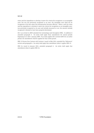 exists and the expenditure to develop it meets the criteria for recognition as an intangible
asset, but was not previously recognised as an asset, the intangible asset shall not be
recognised at the date when this Interpretation becomes effective. When a web site exists
and the expenditure to develop it meets the criteria for recognition as an intangible asset,
was previously recognised as an asset and initially measured at cost, the amount initially
recognised is deemed to have been properly determined.
IAS 1 (as revised in 2007) amended the terminology used throughout IFRSs. In addition it
amended paragraph 5. An entity shall apply those amendments for annual periods
beginning on or after 1 January 2009. If an entity applies IAS 1 (revised 2007) for an earlier
period, the amendments shall be applied for that earlier period.
IFRS 15 Revenue from Contracts with Customers, issued in May 2014, amended the ‘References’
section and paragraph 6. An entity shall apply that amendment when it applies IFRS 15.
IFRS 16, issued in January 2016, amended paragraph 6. An entity shall apply that
amendment when it applies IFRS 16.
SIC-32
஽ IFRS FoundationA1514
 