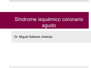 Síndrome isquémico coronario
agudo
Dr. Miguel Gallardo Jiménez
 
