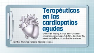 Nombre :Ramirez Heredia Rodrigo Nicolas
Terapéuticas
en las
cardiopatías
agudas
Evaluación inicial y manejo de sospecha de
síndrome coronario agudo (infarto de miocardio,
angina inestable) en el servicio de urgencias
 