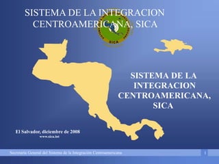 Secretaría General del Sistema de la Integración Centroamericana
SISTEMA DE LA INTEGRACION
CENTROAMERICANA, SICA
1
El Salvador, diciembre de 2008
www.sica.int
SISTEMA DE LA
INTEGRACION
CENTROAMERICANA,
SICA
 