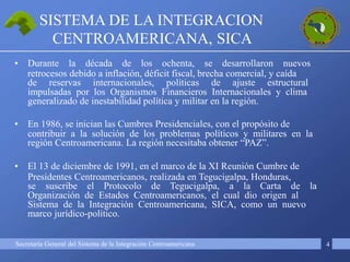 Secretaría General del Sistema de la Integración Centroamericana
SISTEMA DE LA INTEGRACION
CENTROAMERICANA, SICA
4
• Durante la década de los ochenta, se desarrollaron nuevos
retrocesos debido a inflación, déficit fiscal, brecha comercial, y caída
de reservas internacionales, políticas de ajuste estructural
impulsadas por los Organismos Financieros Internacionales y clima
generalizado de inestabilidad política y militar en la región.
• En 1986, se inician las Cumbres Presidenciales, con el propósito de
contribuir a la solución de los problemas políticos y militares en la
región Centroamericana. La región necesitaba obtener “PAZ”.
• El 13 de diciembre de 1991, en el marco de la XI Reunión Cumbre de
Presidentes Centroamericanos, realizada en Tegucigalpa, Honduras,
se suscribe el Protocolo de Tegucigalpa, a la Carta de la
Organización de Estados Centroamericanos, el cual dio origen al
Sistema de la Integración Centroamericana, SICA, como un nuevo
marco jurídico-político.
 