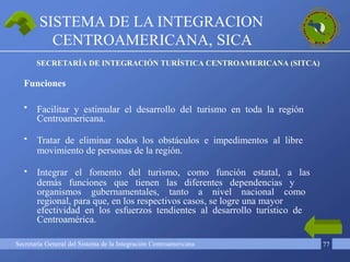 Secretaría General del Sistema de la Integración Centroamericana 77
•
•
•
Facilitar y estimular el desarrollo del turismo en toda la región
Centroamericana.
Tratar de eliminar todos los obstáculos e impedimentos al libre
movimiento de personas de la región.
Integrar el fomento del turismo, como función estatal, a las
demás funciones que tienen las diferentes dependencias y
organismos gubernamentales, tanto a nivel nacional como
regional, para que, en los respectivos casos, se logre una mayor
efectividad en los esfuerzos tendientes al desarrollo turístico de
Centroamérica.
SISTEMA DE LA INTEGRACION
CENTROAMERICANA, SICA
SECRETARÍA DE INTEGRACIÓN TURÍSTICA CENTROAMERICANA (SITCA)
Funciones
 