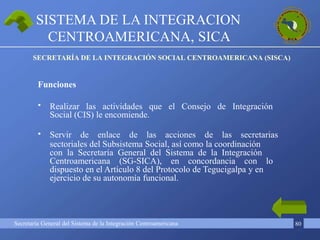 Secretaría General del Sistema de la Integración Centroamericana 80
•
•
Realizar las actividades que el Consejo de Integración
Social (CIS) le encomiende.
Servir de enlace de las acciones de las secretarias
sectoriales del Subsistema Social, así como la coordinación
con la Secretaría General del Sistema de la Integración
Centroamericana (SG-SICA), en concordancia con lo
dispuesto en el Artículo 8 del Protocolo de Tegucigalpa y en
ejercicio de su autonomía funcional.
SISTEMA DE LA INTEGRACION
CENTROAMERICANA, SICA
SECRETARÍA DE LA INTEGRACIÓN SOCIAL CENTROAMERICANA (SISCA)
Funciones
 