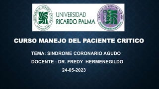 CURSO MANEJO DEL PACIENTE CRITICO
TEMA: SINDROME CORONARIO AGUDO
DOCENTE : DR. FREDY HERMENEGILDO
24-05-2023
 