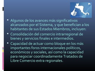  Algunos de los avances más significativos
  alcanzados por el Sistema, y que benefician a los
  habitantes de sus Estados Miembros, incluyen:
 Consolidación del comercio intrarregional de
  bienes y servicios finales e intermedios.
 Capacidad de actuar como bloque en los más
  importantes foros internacionales políticos,
  económicos y sociales, así como la capacidad
  para negociar coordinadamente Tratados de
  Libre Comercio extra regionales.
 