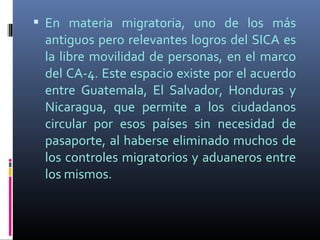  En materia migratoria, uno de los más
 antiguos pero relevantes logros del SICA es
 la libre movilidad de personas, en el marco
 del CA-4. Este espacio existe por el acuerdo
 entre Guatemala, El Salvador, Honduras y
 Nicaragua, que permite a los ciudadanos
 circular por esos países sin necesidad de
 pasaporte, al haberse eliminado muchos de
 los controles migratorios y aduaneros entre
 los mismos.
 