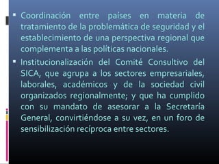  Coordinación entre países en materia de
  tratamiento de la problemática de seguridad y el
  establecimiento de una perspectiva regional que
  complementa a las políticas nacionales.
 Institucionalización del Comité Consultivo del
  SICA, que agrupa a los sectores empresariales,
  laborales, académicos y de la sociedad civil
  organizados regionalmente; y que ha cumplido
  con su mandato de asesorar a la Secretaría
  General, convirtiéndose a su vez, en un foro de
  sensibilización recíproca entre sectores.
 