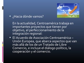  ¿Hacia dónde vamos?

  En la actualidad, Centroamérica trabaja en
  importantes proyectos que tienen por
  objetivo, el perfeccionamiento de la
  integración regional:
 El Acuerdo de Asociación Centroamérica –
  Unión Europea, que abarca aspectos que van
  más allá de los de un Tratado de Libre
  Comercio, e incluye el diálogo político, la
  cooperación y el comercio.
 