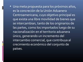 Una meta propuesta para los próximos años,
  es la concreción de la Unión Aduanera
  Centroamericana, cuyo objetivo principal es
  que exista una libre movilidad de bienes que
  se intercambian, tanto de los originarios de
  las partes, como los importados luego de su
  nacionalización en el territorio aduanera
  único, generando un incremento del
  intercambio comercial, que contribuya al
  crecimiento económico del conjunto de
  países.
 