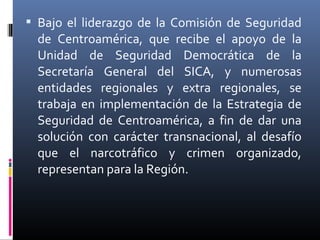  Bajo el liderazgo de la Comisión de Seguridad
  de Centroamérica, que recibe el apoyo de la
  Unidad de Seguridad Democrática de la
  Secretaría General del SICA, y numerosas
  entidades regionales y extra regionales, se
  trabaja en implementación de la Estrategia de
  Seguridad de Centroamérica, a fin de dar una
  solución con carácter transnacional, al desafío
  que el narcotráfico y crimen organizado,
  representan para la Región.
 