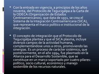  Con la entrada en vigencia, a principios de los años
  noventa, del Protocolo de Tegucigalpa a la Carta de
  la ODECA (Organización de Estados
  Centroamericanos), que data de 1951, se crea el
  Sistema de la Integración Centroamericana (SICA),
  que representa el marco político e institucional de la
  integración.

 El concepto de integración que el Protocolo de
  Tegucigalpa plantea y que el SICA plasma, incluye
  diversos campos de la actividad humana,
  complementándose unos a otros, promoviendo las
  sinergias. Es un proceso de carácter sistémico, que
  posteriormente, en el año 1994, fue plasmado en la
  Alianza para el Desarrollo Sostenible, que se
  constituye en un marco soportado por cuatro pilares:
  político, socio cultural, económico y manejo
  sostenible de los recursos naturales.
 