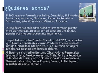 ¿Quiénes somos?
  El SICA está conformado por Belice, Costa Rica, El Salvador,
  Guatemala, Honduras, Nicaragua, Panamá y República
  Dominicana, este último como Miembro Asociado.

 La Región es rica en biodiversidad, y sirve como un puente
  entre las Américas, al contar con un canal que une los dos
  grandes océanos que rodean a Latinoamérica.

 Los pobladores de los Estados Miembros del SICA, superan los
  45 millones de habitantes, con un Producto Interno Bruto de
  más de $108 millones de dólares, y una inversión extranjera
  que alcanza los $3,000 millones de dólares.
 Al Sistema se han adherido como Observadores Regionales:
  Estados Unidos, México, Argentina, Chile, Perú y la República
  Federativa de Brasil; y como Observadores Extra Regionales:
  Alemania , Australia, Corea, España, Francia, Italia, Japón y
  República de China (Taiwán).
 