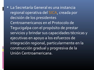  La Secretaría General es una instancia
  regional operativa del SICA, creada por
  decisión de los presidentes
  Centroamericanos en el Protocolo de
  Tegucigalpa con el propósito de prestar
  servicios y brindar sus capacidades técnicas y
  ejecutivas en apoyo a los esfuerzos de
  integración regional, particularmente en la
  construcción gradual y progresiva de la
  Unión Centroamericana.
 