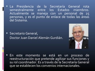  La Presidencia de la Secretaría General rota
  semestralmente entre los Estados miembros.
  Actualmente se maneja con un personal de 25
  personas, y es el punto de enlace de todas las áreas
  del Sistema.


 Secretario General,
  Doctor Juan Daniel Alemán Gurdián.



 En este momento se está en un proceso de
  reestructuración que pretende agilizar sus funciones y
  su rol coordinador. Es a través de la Secretaría General
  que se establecen los convenios internacionales.
 