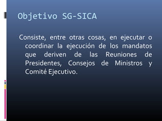 Objetivo SG-SICA

Consiste, entre otras cosas, en ejecutar o
 coordinar la ejecución de los mandatos
 que deriven de las Reuniones de
 Presidentes, Consejos de Ministros y
 Comité Ejecutivo.
 