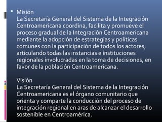  Misión
  La Secretaría General del Sistema de la Integración
  Centroamericana coordina, facilita y promueve el
  proceso gradual de la Integración Centroamericana
  mediante la adopción de estrategias y políticas
  comunes con la participación de todos los actores,
  articulando todas las instancias e instituciones
  regionales involucradas en la toma de decisiones, en
  favor de la población Centroamericana.

  Visión
  La Secretaría General del Sistema de la Integración
  Centroamericana es el órgano comunitario que
  orienta y comparte la conducción del proceso de
  integración regional en aras de alcanzar el desarrollo
  sostenible en Centroamérica.
 